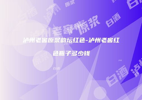 泸州老窖原浆韵坛红色-泸州老窖红色瓶子多少钱