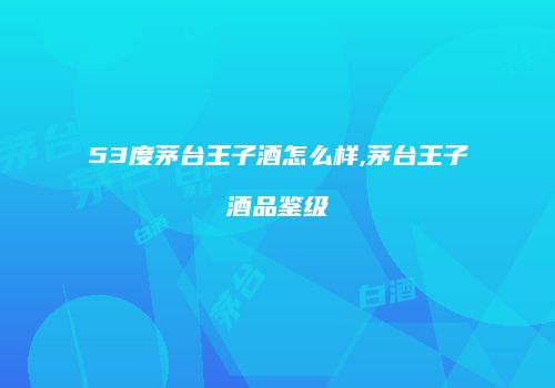 53度茅台王子酒怎么样,茅台王子酒品鉴级