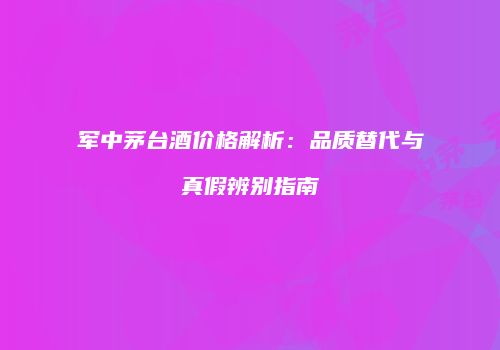 军中茅台酒价格解析：品质替代与真假辨别指南