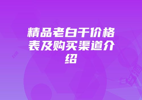 精品老白干价格表及购买渠道介绍