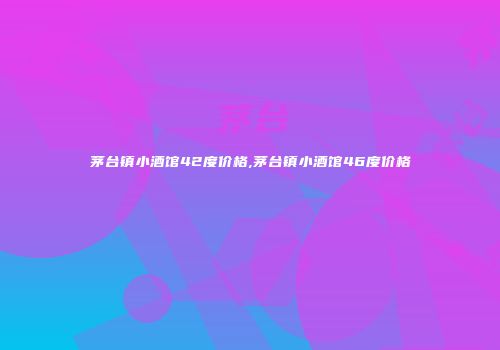 茅台镇小酒馆42度价格,茅台镇小酒馆46度价格