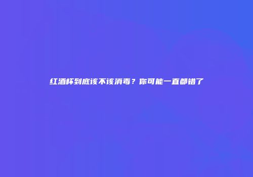红酒杯到底该不该消毒？你可能一直都错了