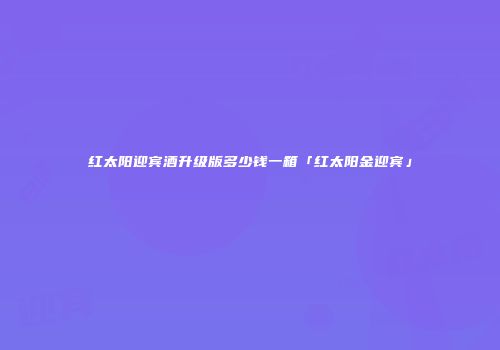 红太阳迎宾酒升级版多少钱一箱「红太阳金迎宾」