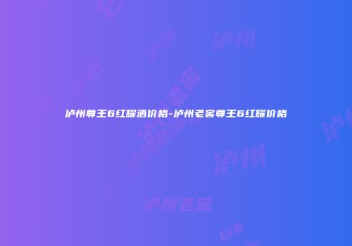 泸州尊王6红耀酒价格-泸州老窖尊王6红耀价格