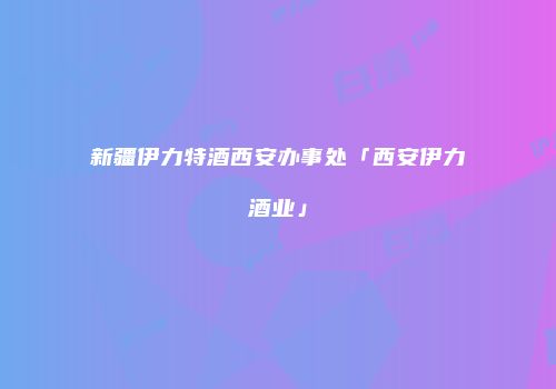 新疆伊力特酒西安办事处「西安伊力酒业」
