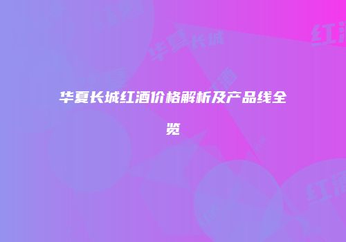 华夏长城红酒价格解析及产品线全览