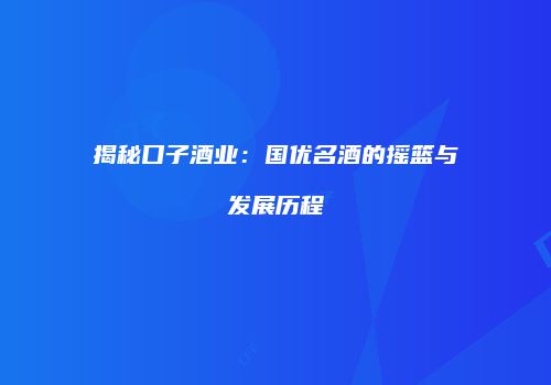 揭秘口子酒业：国优名酒的摇篮与发展历程