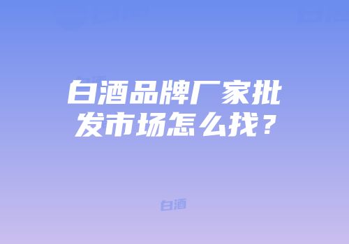 白酒品牌厂家批发市场怎么找？