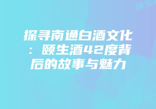探寻南通白酒文化：颐生酒42度背后的故事与魅力