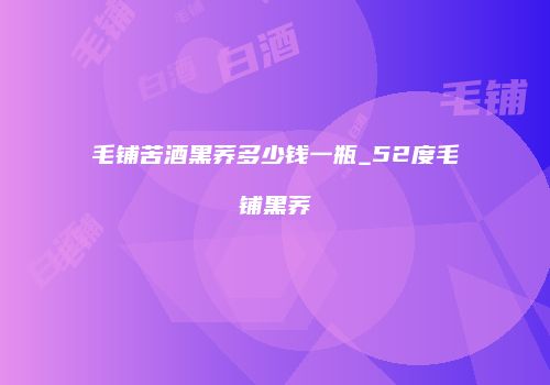 毛铺苦酒黑荞多少钱一瓶_52度毛铺黑荞