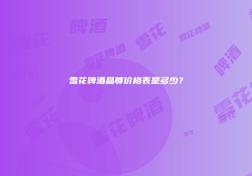 雪花啤酒晶尊价格表是多少？