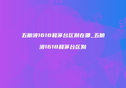 五粮液1618和茅台区别在哪_五粮液1618和茅台区别