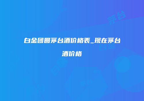 白金团圆茅台酒价格表_现在茅台酒价格