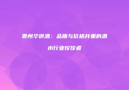 贵州华供酒：品质与价格并重的酒水行业佼佼者