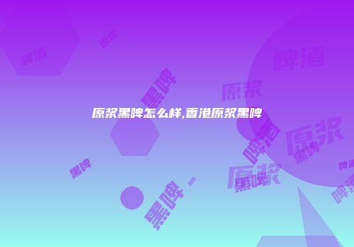 原浆黑啤怎么样,香港原浆黑啤