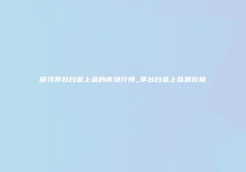 探寻茅台白金上品的市场行情_茅台白金上品酒价格