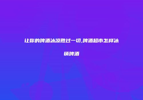 让你的啤酒冰凉胜过一切,啤酒超市怎样冰镇啤酒