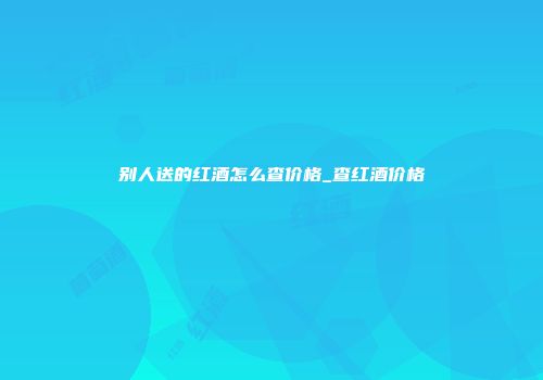 别人送的红酒怎么查价格_查红酒价格