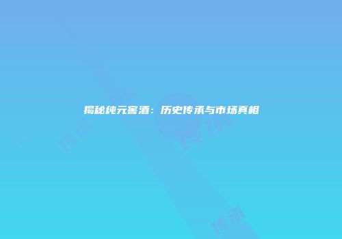 揭秘纯元窖酒：历史传承与市场真相