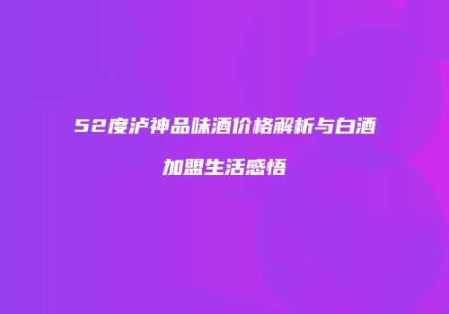 52度泸神品味酒价格解析与白酒加盟生活感悟