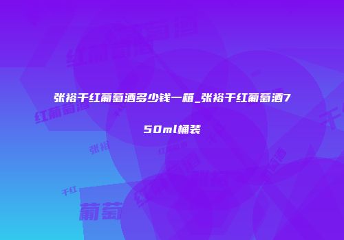 张裕干红葡萄酒多少钱一箱_张裕干红葡萄酒750ml桶装
