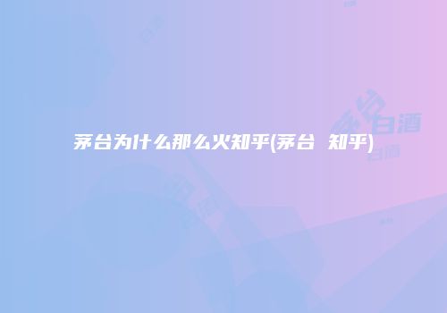 茅台为什么那么火知乎(茅台 知乎)
