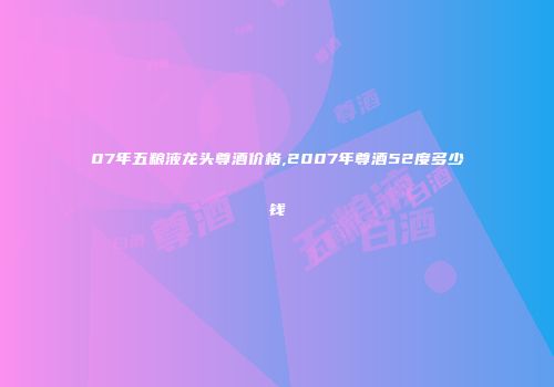 07年五粮液龙头尊酒价格,2007年尊酒52度多少钱