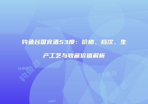钓鱼台国宾酒53度：价格、档次、生产工艺与收藏价值解析