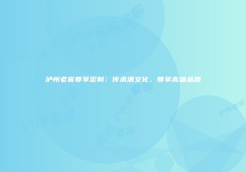泸州老窖尊享定制：传承酒文化，尊享高端品质