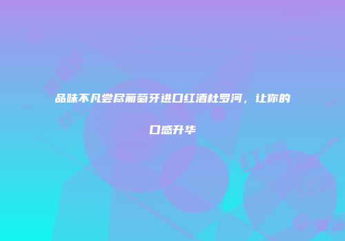 品味不凡尝尽葡萄牙进口红酒杜罗河，让你的口感升华