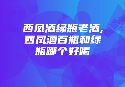 西凤酒绿瓶老酒,西凤酒百瓶和绿瓶哪个好喝