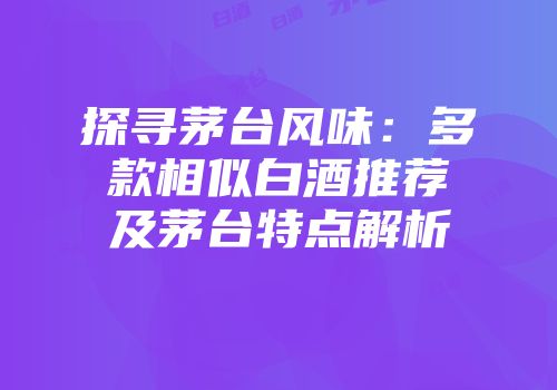 探寻茅台风味：多款相似白酒推荐及茅台特点解析