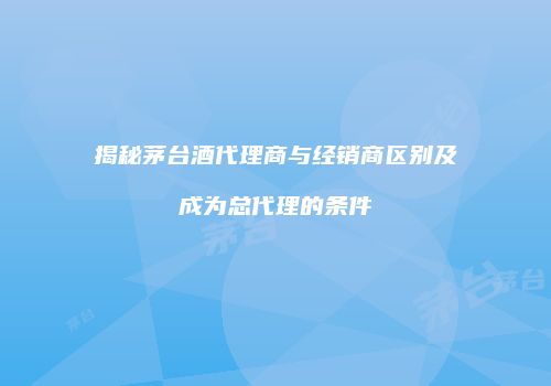 揭秘茅台酒代理商与经销商区别及成为总代理的条件