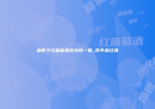 盛世干红葡萄酒多少钱一瓶_百年盛红酒