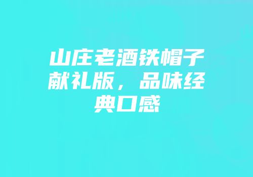 山庄老酒铁帽子献礼版，品味经典口感