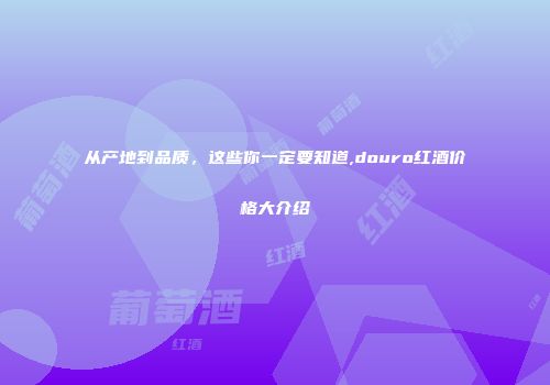 从产地到品质，这些你一定要知道,douro红酒价格大介绍