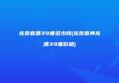 龙泉春酒39度多少钱(龙泉春神龙酒39度价格)