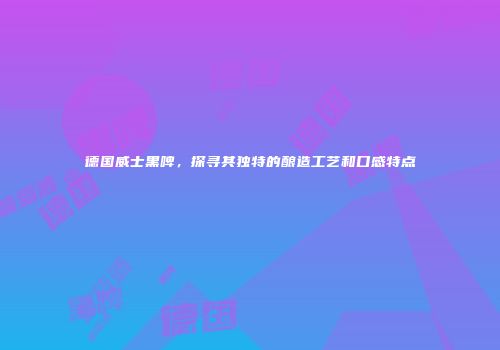 德国威士黑啤，探寻其独特的酿造工艺和口感特点