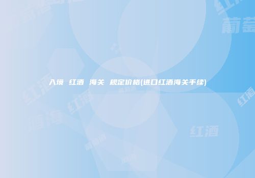 入境 红酒 海关 规定价格(进口红酒海关手续)