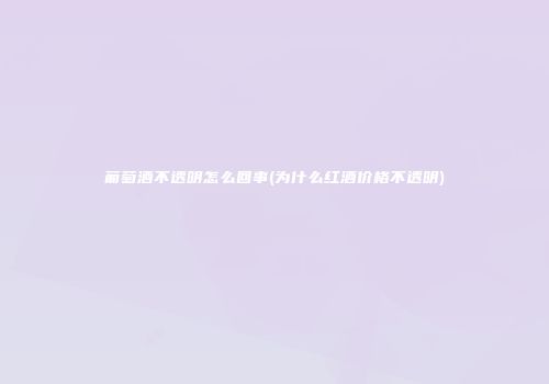 葡萄酒不透明怎么回事(为什么红酒价格不透明)
