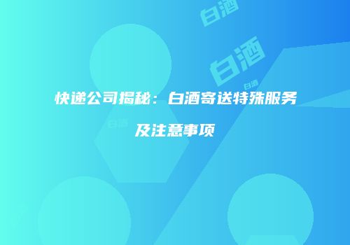 快递公司揭秘：白酒寄送特殊服务及注意事项