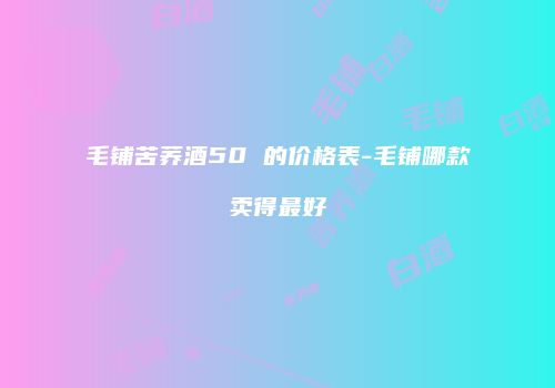 毛铺苦荞酒50 的价格表-毛铺哪款卖得最好