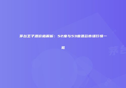 茅台王子酒价格解析：52度与53度酒款市场行情一览
