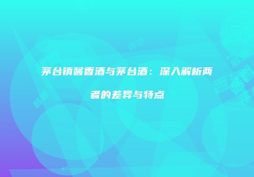 茅台镇酱香酒与茅台酒：深入解析两者的差异与特点