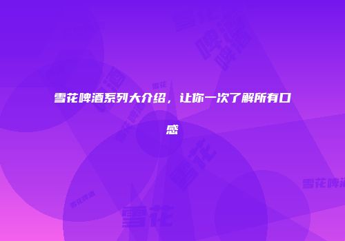 雪花啤酒系列大介绍，让你一次了解所有口感
