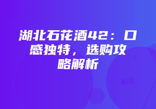 湖北石花酒42：口感独特，选购攻略解析