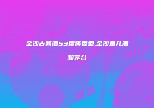 金沙古酱酒53度酱香型,金沙鱼儿酒和茅台