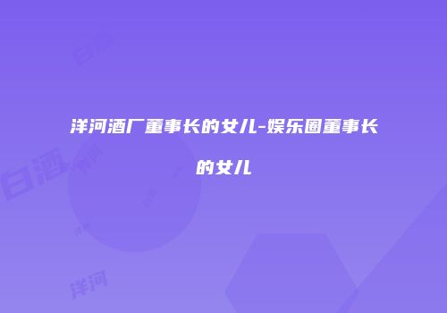 洋河酒厂董事长的女儿-娱乐圈董事长的女儿