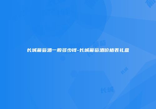 长城葡萄酒一般多少钱-长城葡萄酒价格表礼盒