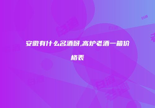 安徽有什么名酒呀,高炉老酒一箱价格表